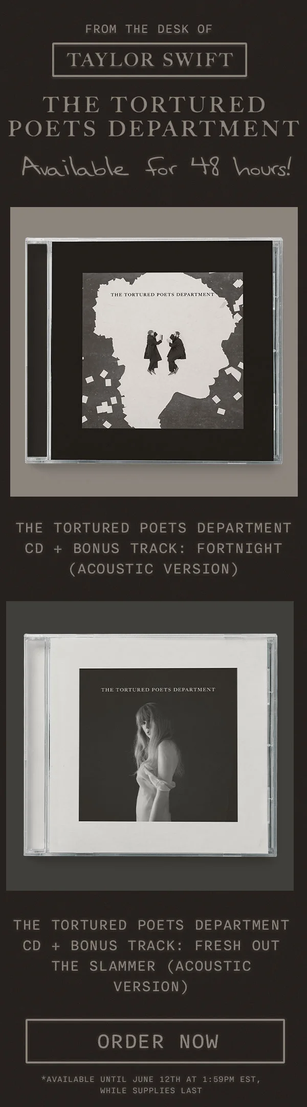 From the desk of Taylor Swift THE TORTURED POETS DEPARTMENT. Available for 48 hours! THE TORTURED POETS DEPARTMENT CD + Bonus Track: Fortnight (Acoustic Version). THE TORTURED POETS DEPARTMENT CD + Bonus Track: Fresh Out The Slammer (Acoustic Version). Order now. *Available until June 12th, 2024 at 1:59pm EST while supplies last.
