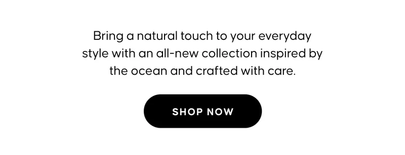 Bring a natural touch to your everyday style with an all-new collection inspired by the ocean and crafted with care. SHOP NOW