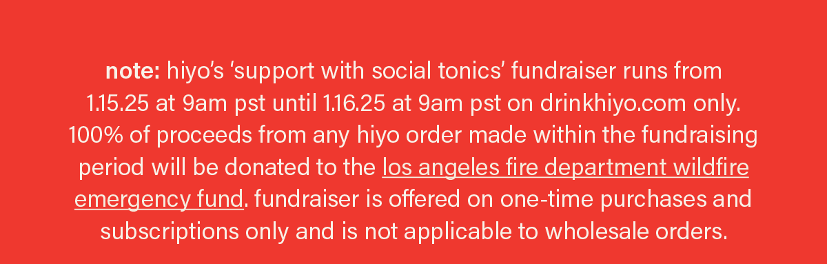 note: hiyo’s ‘support with social tonics’ fundraiser runs from  1.15.25 at 9am pst until 1.16.25 at 9am pst on drinkhiyo.com only. 100% of proceeds from any hiyo order made within the fundraising period will be donated to the los angeles fire department wildfire emergency fund. fundraiser is offered on one-time purchases and subscriptions only and is applicable to wholesale orders.