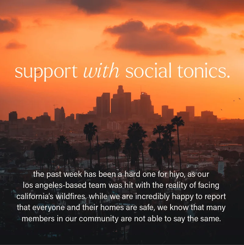 SUPPORT WITH SOCIAL TONICS. the past week has been a hard one for hiyo, as our los angeles-based team was hit with the reality of facing california's wildfires. while we are incredibly happy to report that everyone and their homes are safe, we know that many members in our community are not able to say the same.