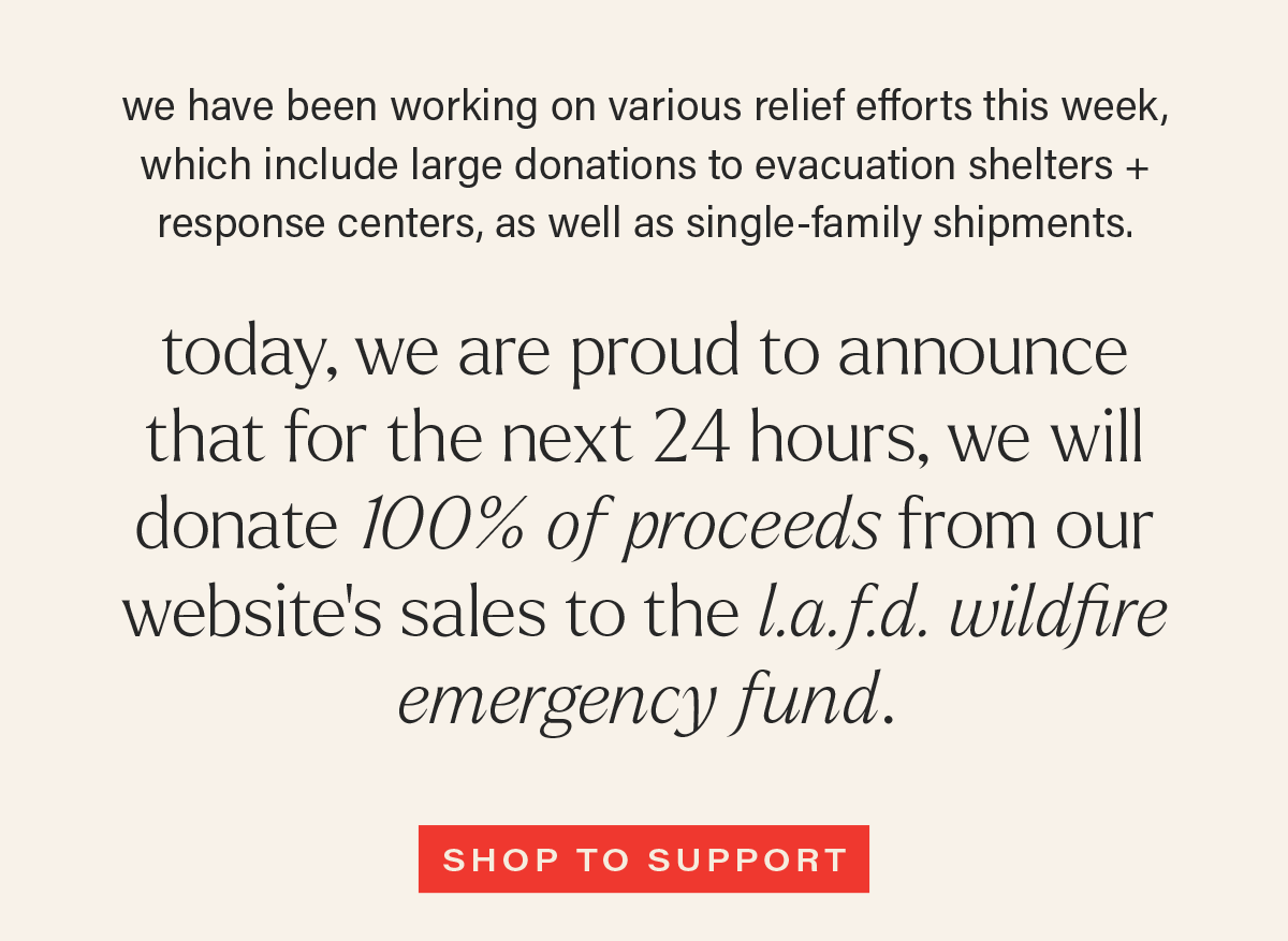 we have been working on various relief efforts this week, which include large donations to evacuation shelters + response centers, as well as single-family shipments. TODAY, WE ARE PROUD TO ANNOUNCE THAT FOR THE NEXT 24 HOURS, WE WILL DONATE 100% OF PROCEEDS FROM OUR WEBSITE'S SALES TO THE L.A.F.D. WILDFIRE RELIEF FUND. [SHOP TO SUPPORT]