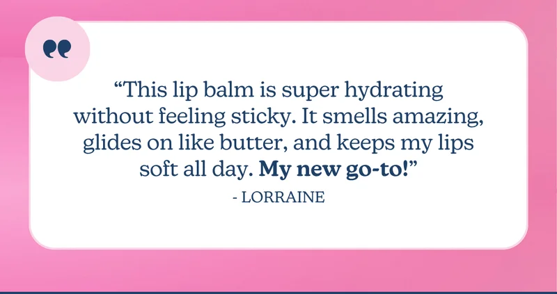 “This lip balm is super hydrating without feeling sticky. It smells amazing, glides on like butter, and keeps my lips soft all day. My new go-to!” - Lorraine