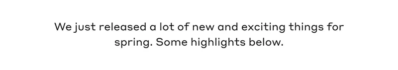 We just released a lot of new and exciting things for spring. Some highlights below.