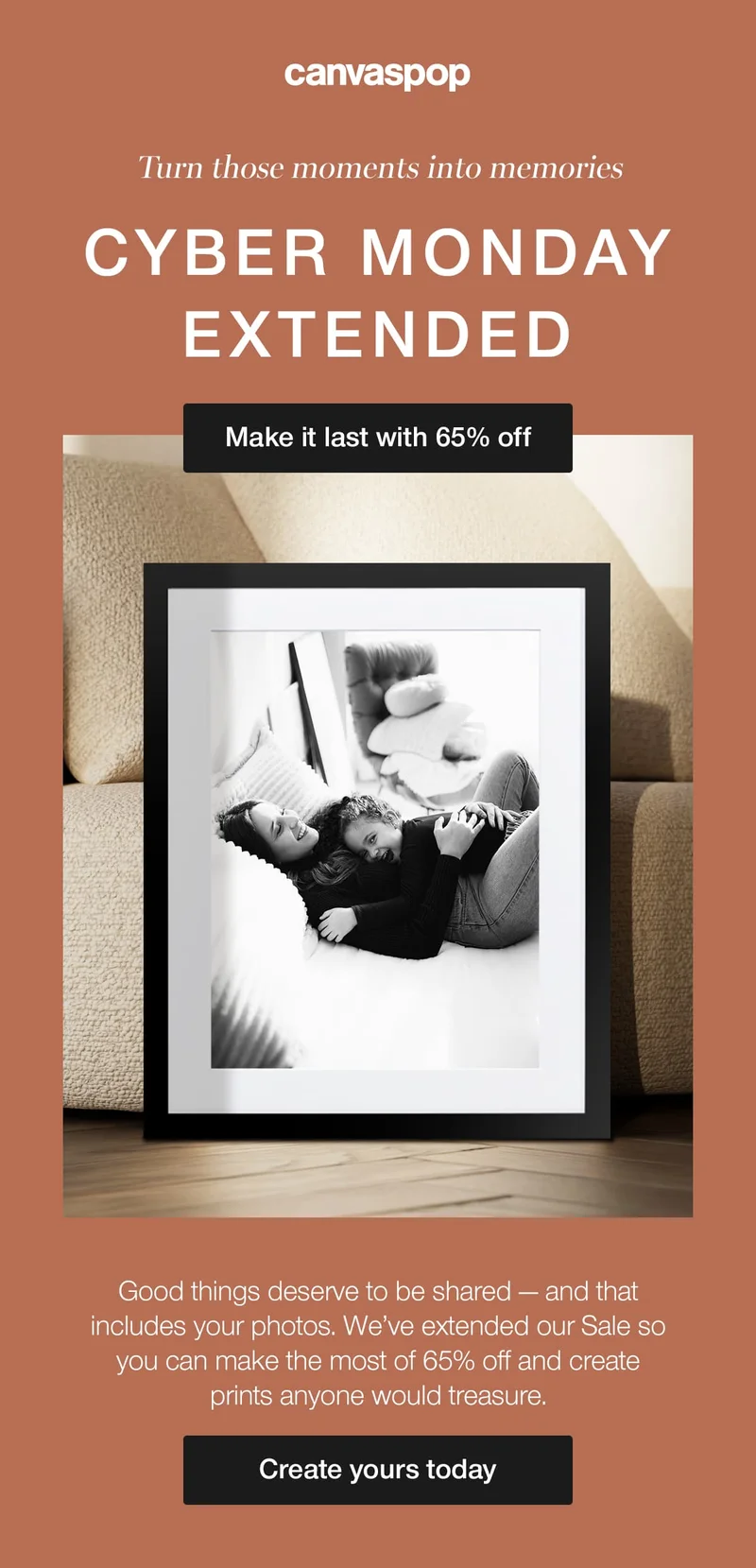 Turn those moments into memories. Cyber Monday extended. Good things deserve to be shared — and that includes your photos. We've extended our Sale so you can make the most of 65% off and create prints anyone would treasure.
