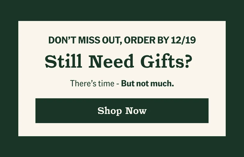 Don't miss out, order by 12/19. Still need gifts? Shop now.