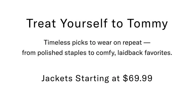 Treat yourself to Tommy                                            Timeless picks to wear on repeat - from polished staples to comfy, laidback favorites.                                            Jackets starting at $69.99