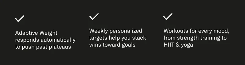 Adaptive Weight responds automatically to push past plateaus Weekly personalized targets help you stack wins toward goals Workouts for every mood, from strength training to HIIT & yoga