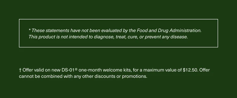 * These statements have not been evaluated by the Food and Drug Administration. This product is not intended to diagnose, treat, cure, or prevent any disease. † Offer valid on new DS-01® one-month welcome kits, for a maximum value of $12.50. Offer cannot be combined with any other discounts or promotions.