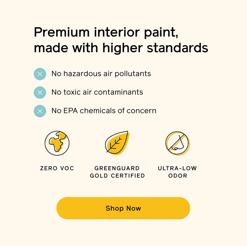 Premium interior paint, made with higher standards. No hazardous air pollutants. No toxic air contaminants. No EPA chemicals of concern. Zero VOC. GREENGUARD Gold certified. Ultra-low odor. Shop Now