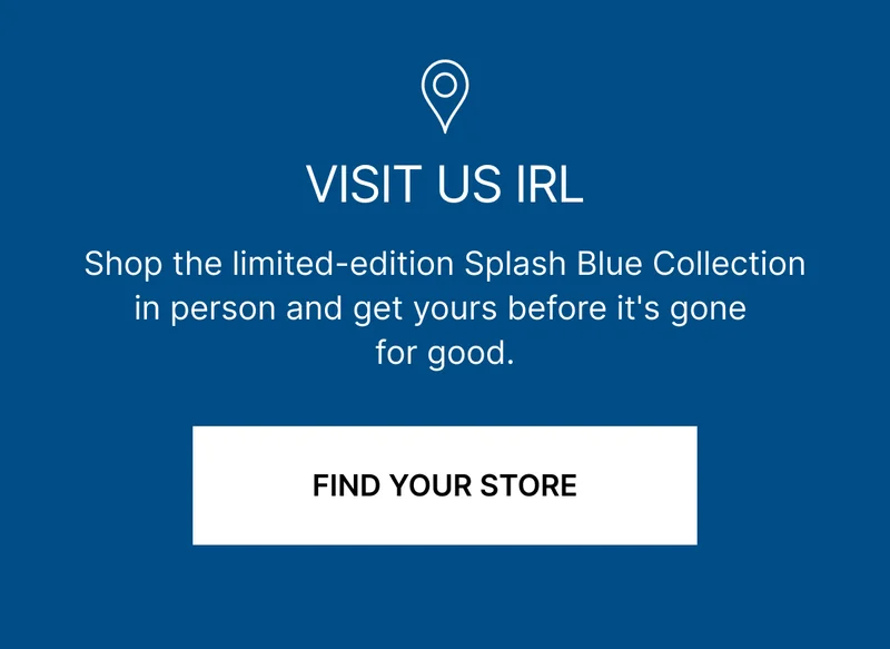 VISIT US IRL | Shop the limited-edition Splash Blue Collection in person and get yours before it's gone for good. | FIND YOUR STORE