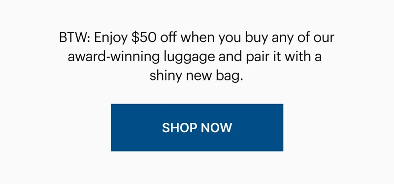 BTW: Enjoy $50 off when you buy any of our award-winning luggage and pair it with a shiny new bag. | SHOP NOW