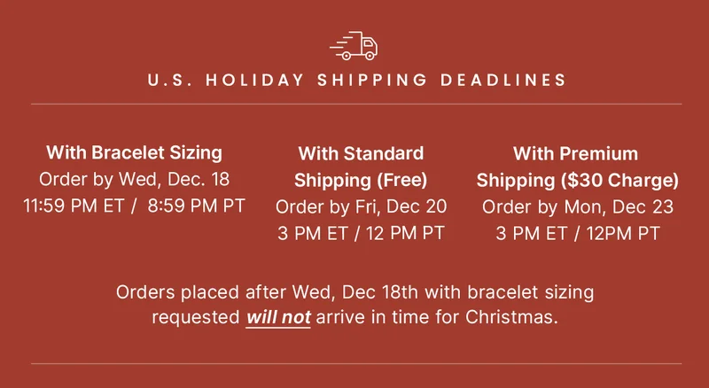 HOLIDAY SHIPPING DEADLINES: With Bracelet Sizing: Order by Wednesday, December 18, 11:59pm ET / 8:59pm PT // With Standard Shipping (Free): Order by Friday, December 20, 3pm ET / 12pm PT // With Premium Shipping ($30 Charge): Order by Monday, December 23, 3pm ET / 12pm PT // Orders placed after 12/18 with bracelet sizing requested WILL NOT arrive in time for Christmas.