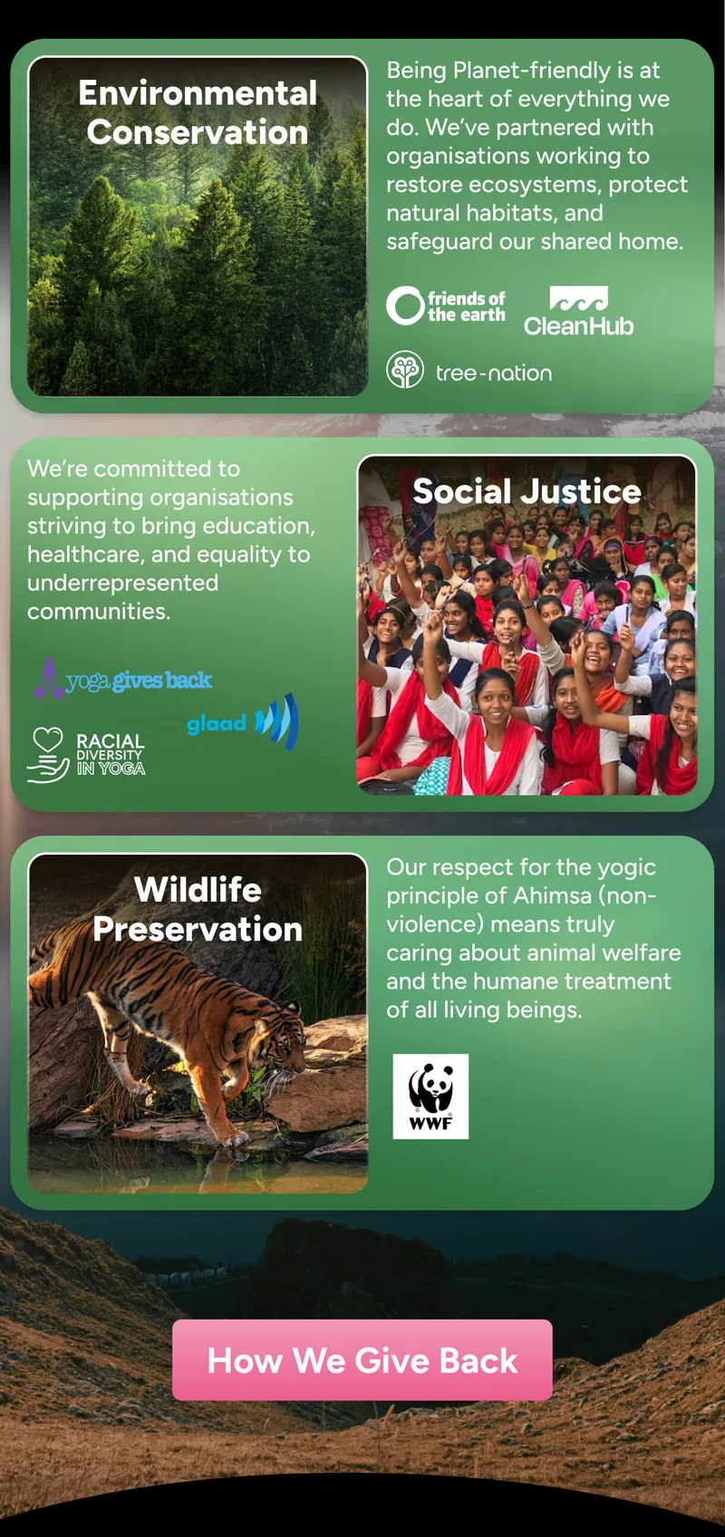 Environmental Conservation Being Planet-friendly is at the heart of everything we do. We’ve partnered with organisations working to restore ecosystems, protect natural habitats, and safeguard our shared home.  We’re committed to supporting organisations striving to bring education, healthcare, and equality to underrepresented communities. Social Justice POSE RACIAL DIVERSITY IN YOGA Wildlife Preservation Our respect for the yogic principle of Ahimsa (non-violence) means truly caring about animal welfare and the humane treatment of all living beings.  How We Give Back