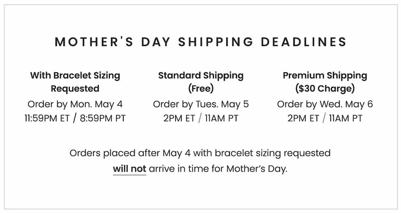 Mother's Day Shipping Deadlines: With Bracelet Sizing: Order by Monday, May 4, 11:59PM ET / 8:59PM PT With Standard Shipping (Free): Order by Tuesday, May 5, 2PM ET / 11AM PT With Premium Shipping ($30 charge): Order by Wednesday, May 6, 2PM ET / 11AM PT Orders placed after 5/4 with bracelet sizing requested will not arrive in time for Mother’s Day.