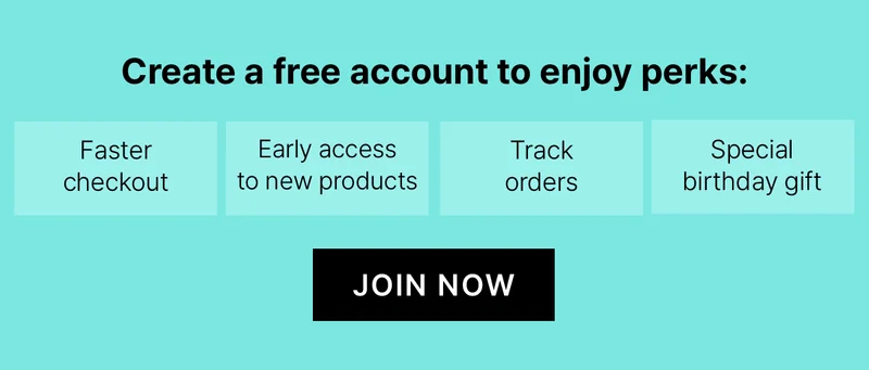 Create a free account to enjoy perks: Faster checkout. Early access tonew products. Track Orders. Special birthday gift. JOIN NOW