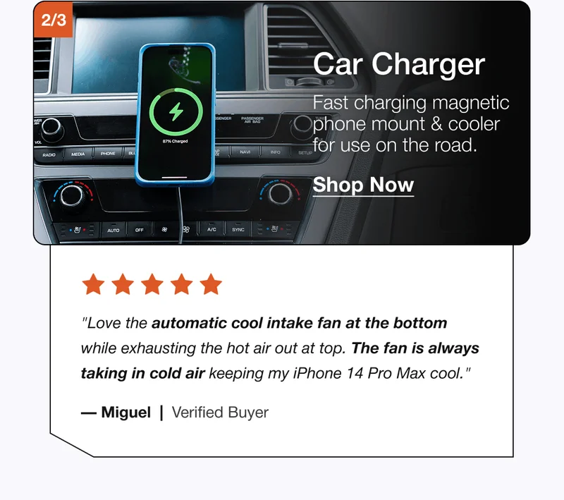 2/3 Car Charger Fast charging magnetic phone mount & cooler for use on the road. Shop Now "Love the automatic cool intake fan at the bottom while exhausting the hot air out at top. The fan is always taking in cold air keeping my iPhone 14 Pro Max cool." — Miguel  |  Verified Buyer