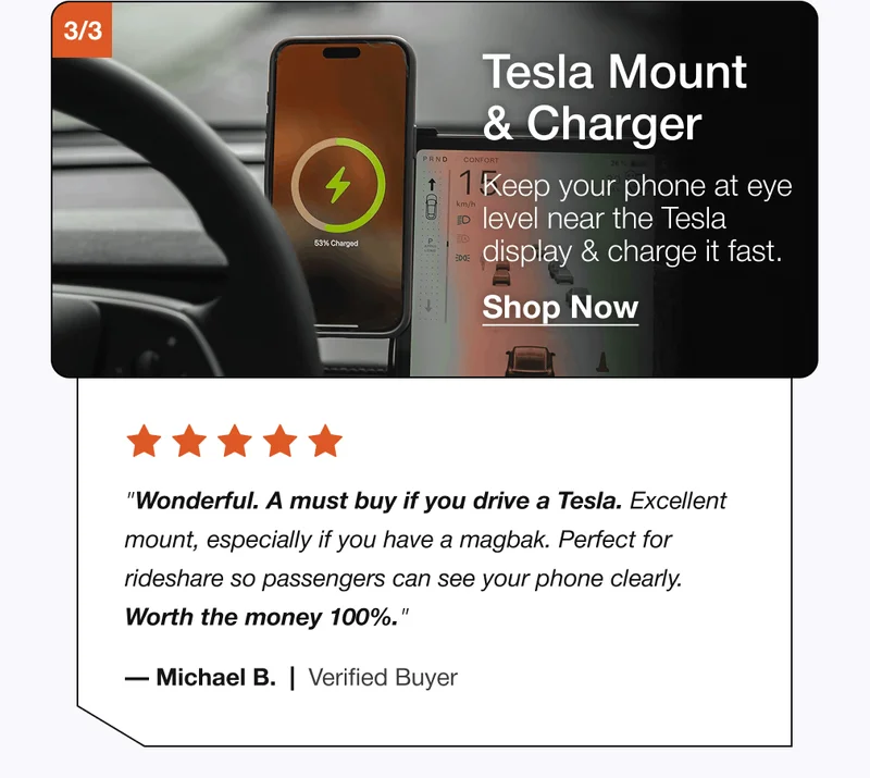 3/3 Tesla Mount & Charger Keep your phone at eye level near the Tesla display & charge it fast. Shop Now "Wonderful. A must buy if you drive a Tesla. Excellent mount, especially if you have a magbak. Perfect for rideshare so passengers can see your phone clearly. Worth the money 100%." — Michael B.  |  Verified Buyer