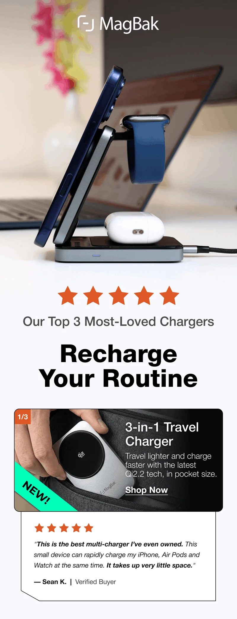 Our Top 3 Most-Loved Chargers  Recharge Your Routine  1/3 3-in-1 Travel Charger NEW! Travel lighter and charge faster with the latest Qi2.2 tech, in pocket size. Shop Now "This is the best multi-charger I’ve even owned. This small device can rapidly charge my iPhone, Air Pods and Watch at the same time. It takes up very little space." — Sean K.  |  Verified Buyer