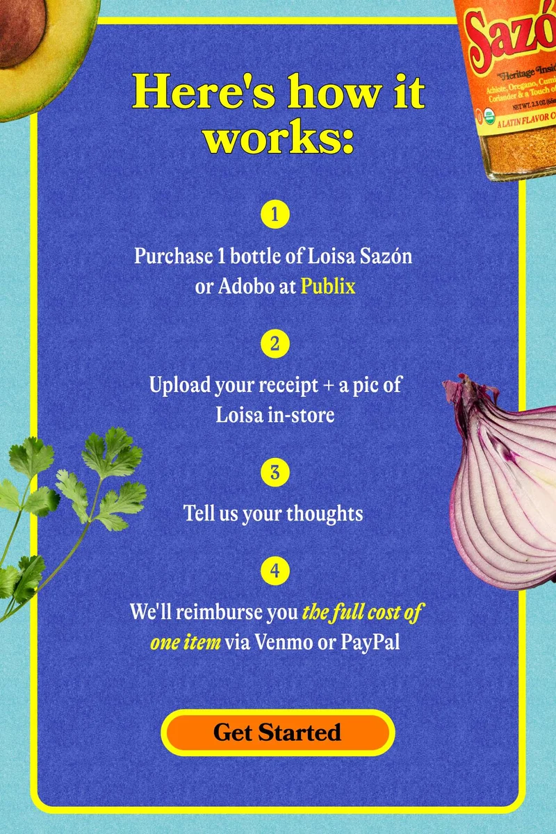 Here's how it works: Purchase 1 bottle of Loisa Sazón or Adobo at Publix Upload your receipt + a pic of Loisa in-store Tell us your thoughts  We'll reimburse you the full cost of one item via Venmo or PayPal. GET STARTED