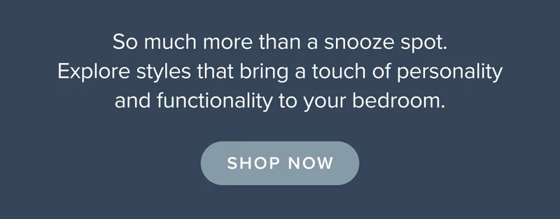 So much more than a snooze spot. Explore styles that bring a touch of personality and functionality to your bedroom. Shop now.