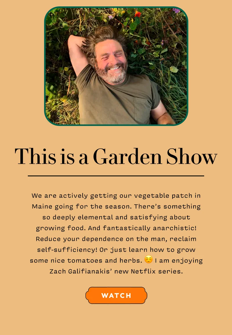 THIS IS A GARDEN SHOW      We are actively getting our vegetable patch in Maine going for the season. There’s something so deeply elemental and satisfying about growing food. And fantastically anarchistic! Reduce your dependence on the man, reclaim self-sufficiency! Or just learn how to grow some nice tomatoes and herbs. :) I am enjoying Zach Galifianakis’ new Netflix series.     WATCH