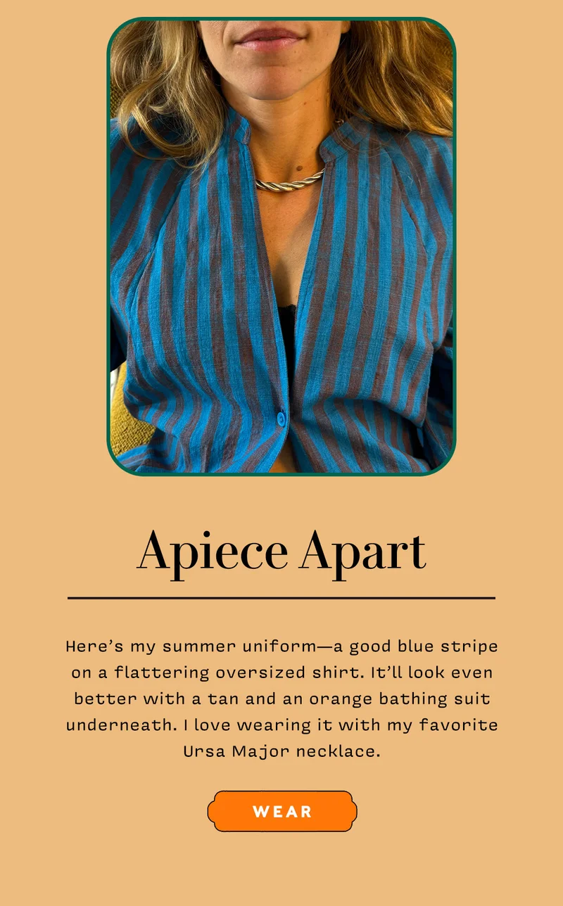 APIECE APART      Here’s my summer uniform — a good blue stripe on a flattering oversized shirt. It’ll look even better with a tan and an orange bathing suit underneath. I love wearing it with my favorite Ursa Major necklace.     WEAR