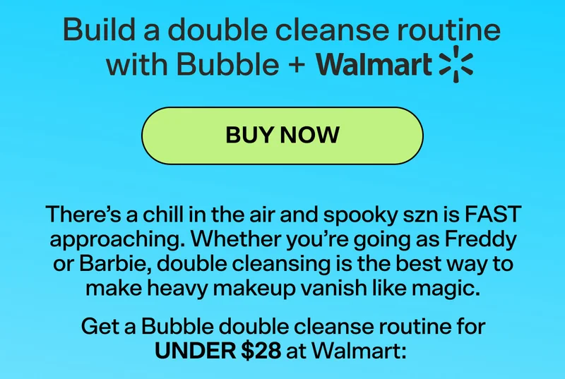 Build a double cleanse routine with Bubble + Walmart BUY NOW  There’s a chill in the air and spooky szn is FAST approaching. Whether you’re going as Freddy or Barbie, double cleansing is the best way to make heavy makeup vanish like magic.   Get a Bubble double cleanse routine for UNDER $28 at Walmart: