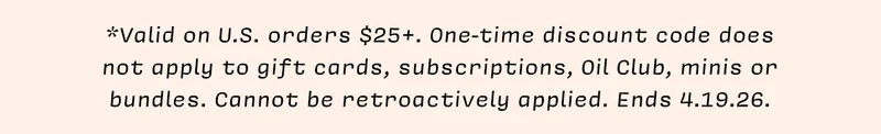 *Valid on U.S. orders $25+. One-time discount code does  not apply to gift cards, subscriptions, Oil Club, minis or bundles. Cannot be retroactively applied. Ends 4.19.26.