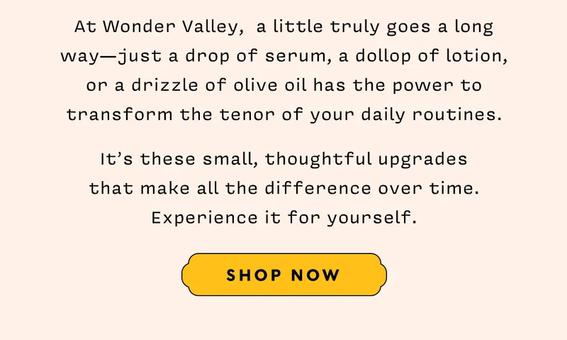 At Wonder Valley,  a little truly goes a long way—just a drop of serum, a dollop of lotion, or a drizzle of olive oil has the power to transform the tenor of your daily routines.    It’s these small, thoughtful upgrades  that make all the difference over time. Experience it for yourself.     SHOP NOW