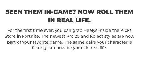 Seen them in-game? Now roll them IRL. For the first time ever, you can grab Heelys inside the Kicks Store in Fortnite. The newest Pro 25 and Kolect styles are now part of your favorite game. The same pairs your character is flexing can now be yours in real life.