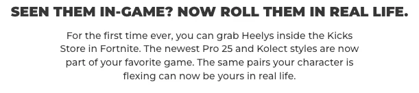 Seen them in-game? Now roll them IRL. For the first time ever, you can grab Heelys inside the Kicks Store in Fortnite. The newest Pro 25 and Kolect styles are now part of your favorite game. The same pairs your character is flexing can now be yours in real life.