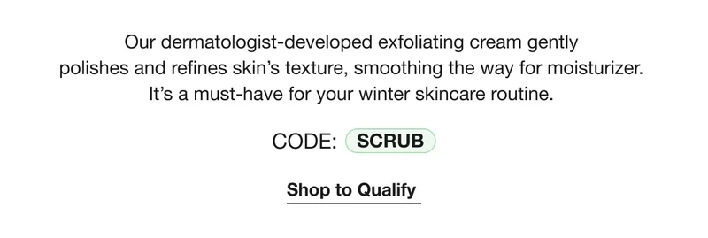 Our dermatologist-developed exfoliating cream gently polishes and refines skin's texture, smoothing the way for moisturizer. | It's a must-have for your winter skincare routine. | CODE: SCRUB | Shop to Qualify