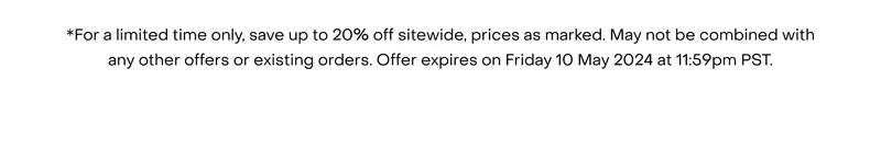 *For a limited time only, save up to 20% off sitewide, prices as marked. May not be combined with any other offers or existing orders. Offer expires on Friday 10 May 2024 at 11:59pm PST.