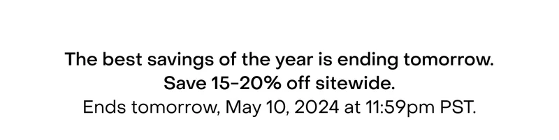 The best savings of the year is ending tomorrow. Save 15-20% off sitewide. Ends tomorrow, May 10, 2024 at 11:59pm PST.