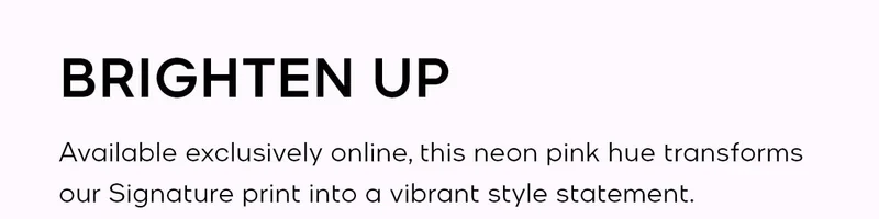 BRIGHTEN UP Available exclusively online, this neon pink hue transforms our Signature print into a vibrant style statement.
