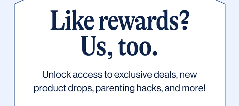 Like rewards? Us, too. Unlock access to exclusive deals, new product drops, parenting hacks, and more!