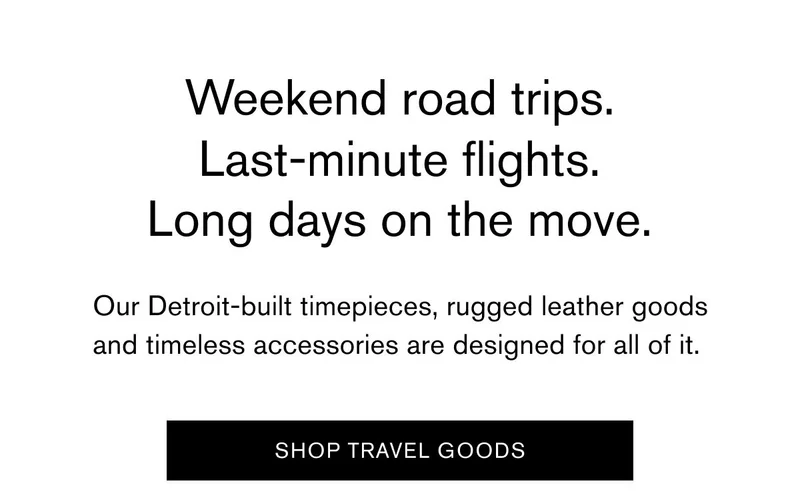 Weekend road trips. Last-minute flights. Long days on the move. Our Detroit-built timepieces, rugged leather goods and timeless accessories are designed for all of it.&nbsp;|  SHOP TRAVEL GOODS