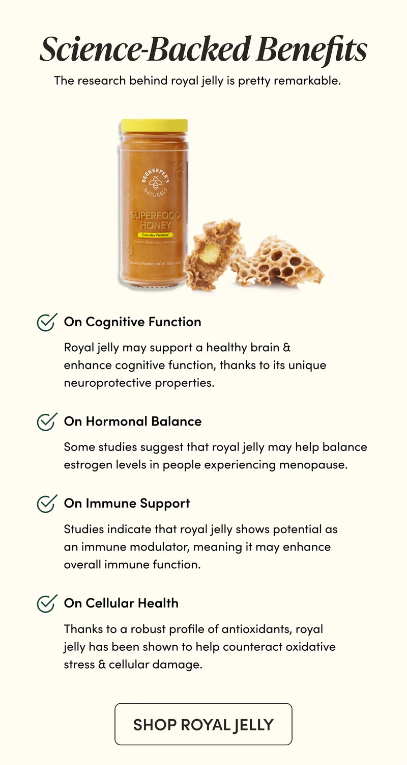 Science-Backed Benefits The research behind royal jelly is pretty remarkable.      On Cognitive Function    Royal jelly may support a healthy brain & enhance cognitive function, thanks to its unique neuroprotective properties.     On Hormonal Balance  Some studies suggest that royal jelly may help balance estrogen levels in people experiencing menopause.        On Immune Support    Studies indicate that royal jelly shows potential as an immune modulator, meaning it may enhance overall immune function.     On Cellular Health          Thanks to a robust profile of antioxidants, royal jelly has been shown to help counteract oxidative stress & cellular damage.
