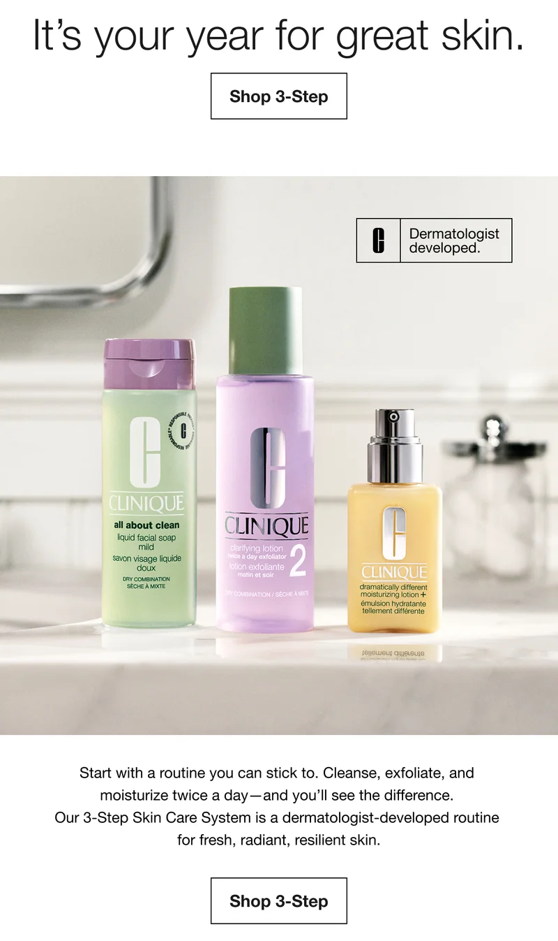 It's your year for great skin. | Shop 3-Step Dermatologist developed. | Start with a routine you can stick to. Cleanse, exfoliate, and moisturize twice a day-and you'll see the difference. Our 3-Step Skin Care System is a dermatologist-developed routine for fresh, radiant, resilient skin. | Shop 3-Step