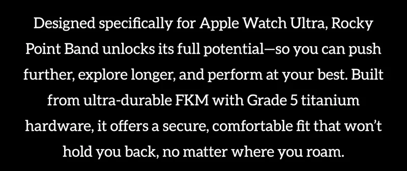 Designed specifically for Apple Watch Ultra, Rocky Point Band unlocks its full potential-so you can push further, explore longer, and perform at your best. Built from ultra-durable FKM with Grade 5 titanium hardware, it offers a secure, comfortable fit that won't hold you back, no matter where you roam.