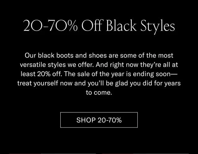 20-70% Off Black Styles Our black boots and shoes are some of the most versatile styles we offer. And right now they’re all at least 20% off. The sale of the year is ending soon—treat yourself now and you’ll be glad you did for years to come. Shop 20-70%