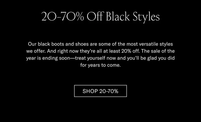 20-70% Off Black Styles Our black boots and shoes are some of the most versatile styles we offer. And right now they’re all at least 20% off. The sale of the year is ending soon—treat yourself now and you’ll be glad you did for years to come. Shop 20-70%