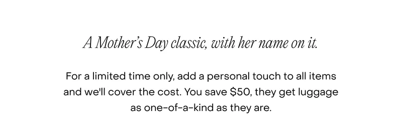A Mother’s Day classic, with her name on it. For a limited time only, add a personal touch to all items and we'll cover the cost. You save $50, they get luggage as one-of-a-kind as they are.