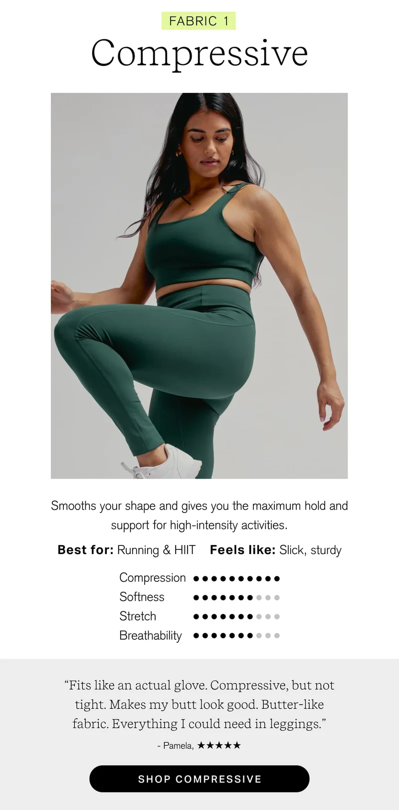 FABRIC 1 Compressive Smooths your shape and gives you the maximum hold and ~~ support for high-intensity activities, Best for: Running & HIT Feels like: Slick, sturdy   “Fits like an actual glove. Compressive, but not tight. Makes my butt look good. Butter-like fabric. Everything I could need in leggings.” [ shop compressive ]