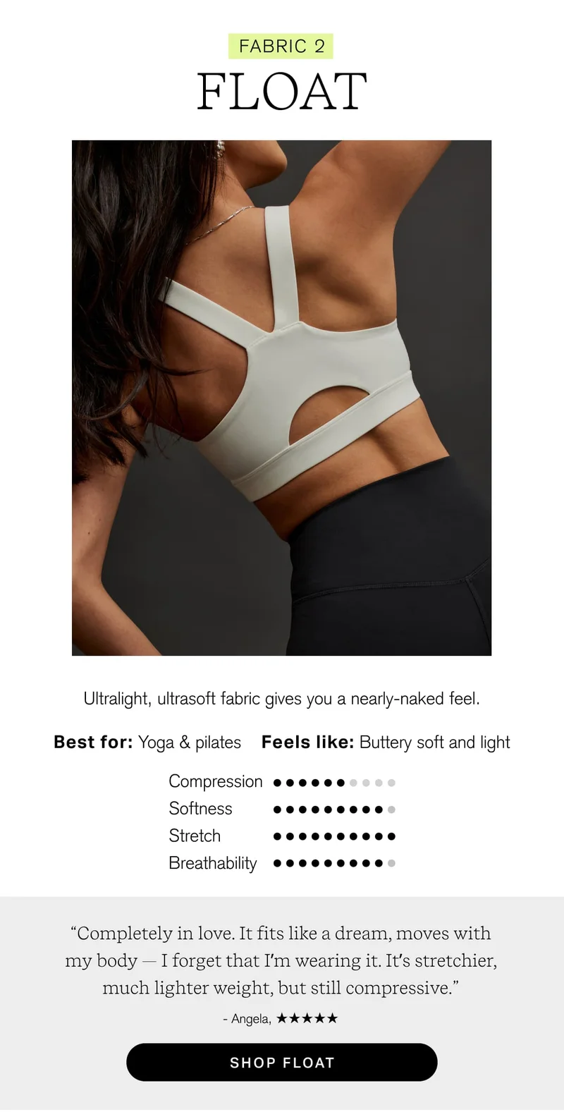 FABRIC 2 FLOAT Ultralight, ultrasoft fabric gives you a nearly-naked feel. Best for: Yoga & pilates Feels like: Buttery soft and light “Completely in love. It fits like a dream, moves with my body — I forget that I'm wearing it. It's stretchier, much lighter weight, but still compressive.” - Angela, [ SHOP FLOAT ]