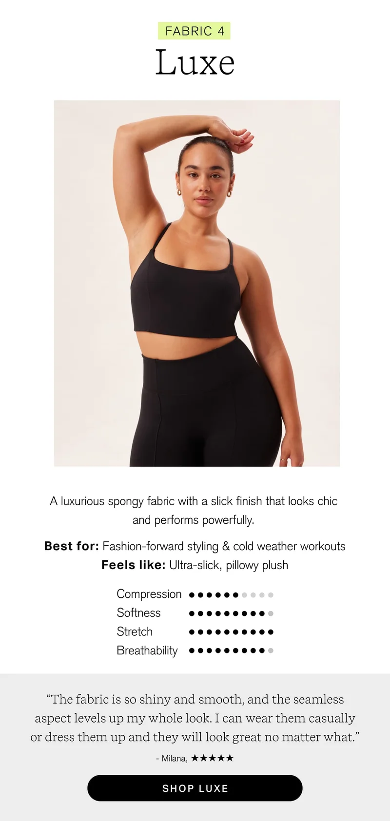 FABRIC 4 Luxe A luxurious spongy fabric with a slick finish that looks chic and performs powerfully. Best for: Fashion-forward styling & cold weather workouts Feels like: Ultra-slick, pillowy plush “The fabric is so shiny and smooth, and the seamless aspect levels up my whole look. I can wear them casually or dress them up and they will look great no matter what.” ~ Milana, [ SHOP LUXE ]