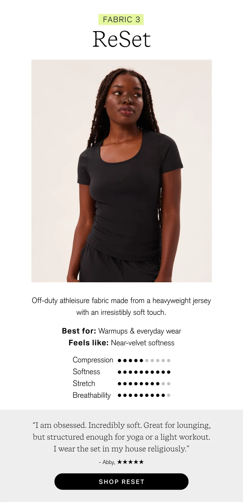 FABRIC 3 ReSet Off-duty athleisure fabric made from a heavyweight jersey with an irresistibly soft touch. Best for: Warmups & everyday wear Feels like: Near-velvet softness “I am obsessed. Incredibly soft. Great for lounging, but structured enough for yoga or a light workout. I wear the set in my house religiously.” - Abby, [ SHOP RESET ]