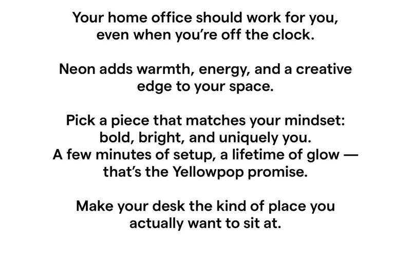 Your home office should work for you — even when you’re off the clock. Neon adds warmth, energy, and a creative edge to your space. Pick a piece that matches your mindset — bold, bright, and uniquely you. A few minutes of setup, a lifetime of glow — that’s the Yellowpop promise. Make your desk the kind of place you actually want to sit at.