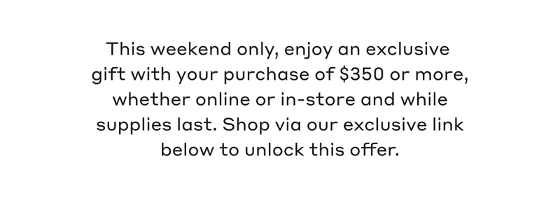 This weekend only, enjoy an exclusive gift with your purchase of $350 or more, whether online or in-store and while supplies last. Shop via our exclusive link below to unlock this offer.
