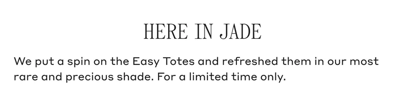 HERE IN JADE We put a spin on the Easy Totes and refreshed them in our most rare and previous shade. For a limited time only.